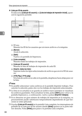 Otras operaciones de impresión
88
3
❖ Lista por ID de usuario
Si selecciona [Lista por ID usuario] en [Lista de trabajos de impresión inicial], apare-
cerá la siguiente pantalla:
A ID usu.
Muestra los ID de los usuarios que enviaron archivos a la máquina.
B [Borrar]
Anula la selección.
C [Salir]
Vuelve a la pantalla de Impresora.
D [Lista completa]
Muestra todos los trabajos de impresión.
E [Lista por ID usuario]
Muestra la lista de trabajos de impresión de cada ID.
F [Imprim. todos los trab.]
Imprime todos los tipos seleccionados de archivos que envió el ID de usua-
rio.
G [URe.Pág.]/[TAv.pág]
Si la lista de archivos no cabe en la pantalla, desplácese hacia abajo para ver
la lista.
Nota
❒ Es posible seleccionar varios archivos en la pantalla Imprimir trabajos. Para
cancelar la selección, pulse otra vez los trabajos de impresión seleccionados.
❒ La lista no se actualiza si se guarda un archivo nuevo mientras se visualizan
los archivos guardados. Para actualizar la lista, pulse {Salir} para volver a la
pantalla Impresora y, a continuación, vuelva a pulsar [Imprimir trabajos].
❒ Si se almacena un gran número de trabajos de impresión en la máquina, su
procesamiento puede ralentizarse temporalmente dependiendo de qué fun-
ciones se están aplicando.
❒ Si pulsa [Lista por ID usuario] en la pantalla Lista completa, los interruptores de
pantalla de la Lista por ID de usuario donde [Atrás] aparece en la parte infe-
rior derecha. Pulse [Atrás] para pasar a la pantalla Lista completa.
1 2
7
3
4
5
6
AMU004S ES
 