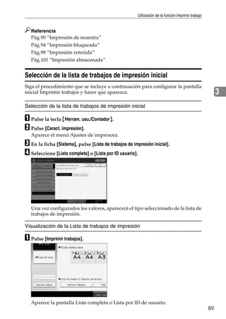 Utilización de la función Imprimir trabajo
89
3
Referencia
Pág.90 “Impresión de muestra”
Pág.94 “Impresión bloqueada”
Pág.98 “Impresión retenida”
Pág.101 “Impresión almacenada”
Selección de la lista de trabajos de impresión inicial
Siga el procedimiento que se incluye a continuación para configurar la pantalla
inicial Imprimir trabajos y hacer que aparezca.
Selección de la lista de trabajos de impresión inicial
A Pulse la tecla {Herram. usu./Contador}.
B Pulse [Caract. impresión].
Aparece el menú Ajustes de impresora.
C En la ficha [Sistema], pulse [Lista de trabajos de impresión inicial].
D Seleccione [Lista completa] o [Lista por ID usuario].
Una vez configurados los valores, aparecerá el tipo seleccionado de la lista de
trabajos de impresión.
Visualización de la Lista de trabajos de impresión
A Pulse [Imprimir trabajos].
Aparece la pantalla Lista completa o Lista por ID de usuario.
 