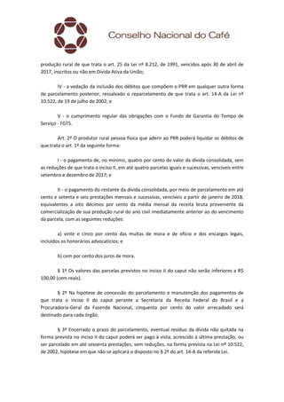 produção rural de que trata o art. 25 da Lei nº 8.212, de 1991, vencidos após 30 de abril de
2017, inscritos ou não em Dívida Ativa da União;
IV - a vedação da inclusão dos débitos que compõem o PRR em qualquer outra forma
de parcelamento posterior, ressalvado o reparcelamento de que trata o art. 14-A da Lei nº
10.522, de 19 de julho de 2002; e
V - o cumprimento regular das obrigações com o Fundo de Garantia do Tempo de
Serviço - FGTS.
Art. 2º O produtor rural pessoa física que aderir ao PRR poderá liquidar os débitos de
que trata o art. 1º da seguinte forma:
I - o pagamento de, no mínimo, quatro por cento do valor da dívida consolidada, sem
as reduções de que trata o inciso II, em até quatro parcelas iguais e sucessivas, vencíveis entre
setembro e dezembro de 2017; e
II - o pagamento do restante da dívida consolidada, por meio de parcelamento em até
cento e setenta e seis prestações mensais e sucessivas, vencíveis a partir de janeiro de 2018,
equivalentes a oito décimos por cento da média mensal da receita bruta proveniente da
comercialização de sua produção rural do ano civil imediatamente anterior ao do vencimento
da parcela, com as seguintes reduções:
a) vinte e cinco por cento das multas de mora e de ofício e dos encargos legais,
incluídos os honorários advocatícios; e
b) cem por cento dos juros de mora.
§ 1º Os valores das parcelas previstos no inciso II do caput não serão inferiores a R$
100,00 (cem reais).
§ 2º Na hipótese de concessão do parcelamento e manutenção dos pagamentos de
que trata o inciso II do caput perante a Secretaria da Receita Federal do Brasil e a
Procuradoria-Geral da Fazenda Nacional, cinquenta por cento do valor arrecadado será
destinado para cada órgão.
§ 3º Encerrado o prazo do parcelamento, eventual resíduo da dívida não quitada na
forma prevista no inciso II do caput poderá ser pago à vista, acrescido à última prestação, ou
ser parcelado em até sessenta prestações, sem reduções, na forma prevista na Lei nº 10.522,
de 2002, hipótese em que não se aplicará o disposto no § 2º do art. 14-A da referida Lei.
 