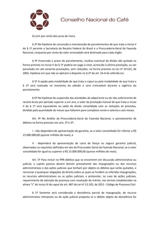 b) cem por cento dos juros de mora.
§ 3º Na hipótese de concessão e manutenção de parcelamentos de que trata o inciso II
do § 1º perante a Secretaria da Receita Federal do Brasil e a Procuradoria-Geral da Fazenda
Nacional, cinquenta por cento do valor arrecadado será destinado para cada órgão.
§ 4º Encerrado o prazo do parcelamento, resíduo eventual da dívida não quitada na
forma prevista no inciso II do § 1º poderá ser pago à vista, acrescido à última prestação, ou ser
parcelado em até sessenta prestações, sem reduções, na forma prevista na Lei nº 10.522, de
2002, hipótese em que não se aplicará o disposto no § 2º do art. 14-A da referida Lei.
§ 5º A opção pela modalidade de que trata o caput ou pela modalidade de que trata o
§ 2º será realizada no momento da adesão e será irretratável durante a vigência do
parcelamento.
§ 6º Na hipótese de suspensão das atividades do adquirente ou de não auferimento de
receita bruta por período superior a um ano, o valor da prestação mensal de que trata o inciso
II do § 1º será equivalente ao saldo da dívida consolidada com as reduções ali previstas,
dividido pela quantidade de meses que faltarem para completar cento e setenta e seis meses.
Art. 4º No âmbito da Procuradoria-Geral da Fazenda Nacional, o parcelamento de
débitos na forma prevista nos arts. 2º e 3º:
I - não dependerá de apresentação de garantia, se o valor consolidado for inferior a R$
15.000.000,00 (quinze milhões de reais); e
II - dependerá da apresentação de carta de fiança ou seguro garantia judicial,
observados os requisitos definidos em ato do Procurador-Geral da Fazenda Nacional, se o valor
consolidado for igual ou superior a R$ 15.000.000,00 (quinze milhões de reais).
Art. 5º Para incluir no PRR débitos que se encontrem em discussão administrativa ou
judicial, o sujeito passivo deverá desistir previamente das impugnações ou dos recursos
administrativos e das ações judiciais que tenham por objeto os débitos que serão quitados, e
renunciar a quaisquer alegações de direito sobre as quais se fundem as referidas impugnações,
os recursos administrativos ou as ações judiciais, e protocolar, no caso de ações judiciais,
requerimento de extinção do processo com resolução do mérito, nos termos estabelecidos na
alínea "c" do inciso III do caput do art. 487 da Lei nº 13.105, de 2015 - Código de Processo Civil.
§ 1º Somente será considerada a desistência parcial de impugnação, de recurso
administrativo interposto ou de ação judicial proposta se o débito objeto de desistência for
 