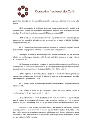 passível de distinção dos demais débitos discutidos no processo administrativo ou na ação
judicial.
§ 2º A comprovação do pedido de desistência ou da renúncia de ações judiciais será
apresentada na unidade de atendimento integrado do domicílio fiscal do sujeito passivo na
condição de contribuinte ou de sub-rogado até 29 de setembro de 2017.
§ 3º A desistência e a renúncia de que trata o caput não eximem o autor da ação do
pagamento dos honorários advocatícios, nos termos do art. 90 da Lei nº 13.105, de 2015 -
Código de Processo Civil.
Art. 6º Os depósitos vinculados aos débitos incluídos no PRR serão automaticamente
transformados em pagamento definitivo ou convertidos em renda da União.
§ 1º Depois da alocação do valor depositado à dívida incluída no PRR, se restarem
débitos não liquidados pelo depósito, o saldo devedor poderá ser quitado na forma prevista no
art. 2º ou no art. 3º.
§ 2º Depois da conversão em renda ou da transformação em pagamento definitivo, o
sujeito passivo na condição de contribuinte ou de sub-rogado poderá requerer o levantamento
do saldo remanescente, se houver, desde que não haja outro débito exigível.
§ 3º Na hipótese de depósito judicial, o disposto no caput somente se aplicará aos
casos em que tenha ocorrido desistência da ação ou do recurso e renúncia a qualquer alegação
de direito sobre o qual se funde a ação.
Art. 7º A dívida objeto do parcelamento será consolidada na data do requerimento de
adesão ao PRR.
§ 1º Enquanto a dívida não for consolidada, caberá ao sujeito passivo calcular e
recolher os valores de que tratam os art. 2º e art. 3º.
§ 2º O deferimento do pedido de adesão ao PRR ficará condicionado ao pagamento do
valor à vista ou da primeira parcela de que trata o inciso I do caput do art. 2º, o inciso I do
caput do art. 3º e o inciso I do § 2º do art. 3º, que deverá ocorrer até 29 de setembro de 2017.
§ 3º Sobre o valor de cada prestação mensal, por ocasião do pagamento, incidirão
juros equivalentes à taxa referencial do Sistema Especial de Liquidação e de Custódia - Selic
para títulos federais, acumulada mensalmente, calculados a partir do mês subsequente ao da
consolidação até o mês anterior ao do pagamento, e de um por cento relativamente ao mês
em que o pagamento for efetuado.
 