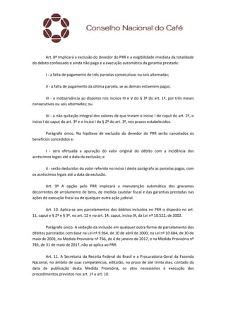 Art. 8º Implicará a exclusão do devedor do PRR e a exigibilidade imediata da totalidade
do débito confessado e ainda não pago e a execução automática da garantia prestada:
I - a falta de pagamento de três parcelas consecutivas ou seis alternadas;
II - a falta de pagamento da última parcela, se as demais estiverem pagas;
III - a inobservância ao disposto nos incisos III e V do § 3º do art. 1º, por três meses
consecutivos ou seis alternados; ou
IV - a não quitação integral dos valores de que tratam o inciso I do caput do art. 2º, o
inciso I do caput do art. 3º e o inciso I do § 2º do art. 3º, nos prazos estabelecidos.
Parágrafo único. Na hipótese de exclusão do devedor do PRR serão cancelados os
benefícios concedidos e:
I - será efetuada a apuração do valor original do débito com a incidência dos
acréscimos legais até a data da exclusão; e
II - serão deduzidas do valor referido no inciso I deste parágrafo as parcelas pagas, com
os acréscimos legais até a data da exclusão.
Art. 9º A opção pelo PRR implicará a manutenção automática dos gravames
decorrentes de arrolamento de bens, de medida cautelar fiscal e das garantias prestadas nas
ações de execução fiscal ou de qualquer outra ação judicial.
Art. 10. Aplica-se aos parcelamentos dos débitos incluídos no PRR o disposto no art.
11, caput e § 2º e § 3º, no art. 12 e no art. 14, caput, inciso IX, da Lei nº 10.522, de 2002.
Parágrafo único. A vedação da inclusão em qualquer outra forma de parcelamento dos
débitos parcelados com base na Lei nº 9.964, de 10 de abril de 2000, na Lei nº 10.684, de 30 de
maio de 2003, na Medida Provisória nº 766, de 4 de janeiro de 2017, e na Medida Provisória nº
783, de 31 de maio de 2017, não se aplica ao PRR.
Art. 11. A Secretaria da Receita Federal do Brasil e a Procuradoria-Geral da Fazenda
Nacional, no âmbito de suas competências, editarão, no prazo de até trinta dias, contado da
data de publicação desta Medida Provisória, os atos necessários à execução dos
procedimentos previstos nos art. 1º a art. 10.
 