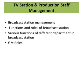 TV Station & Production Staff
Management
• Broadcast station management
• Functions and roles of broadcast station
• Various functions of different department in
broadcast station
• GM Roles
 