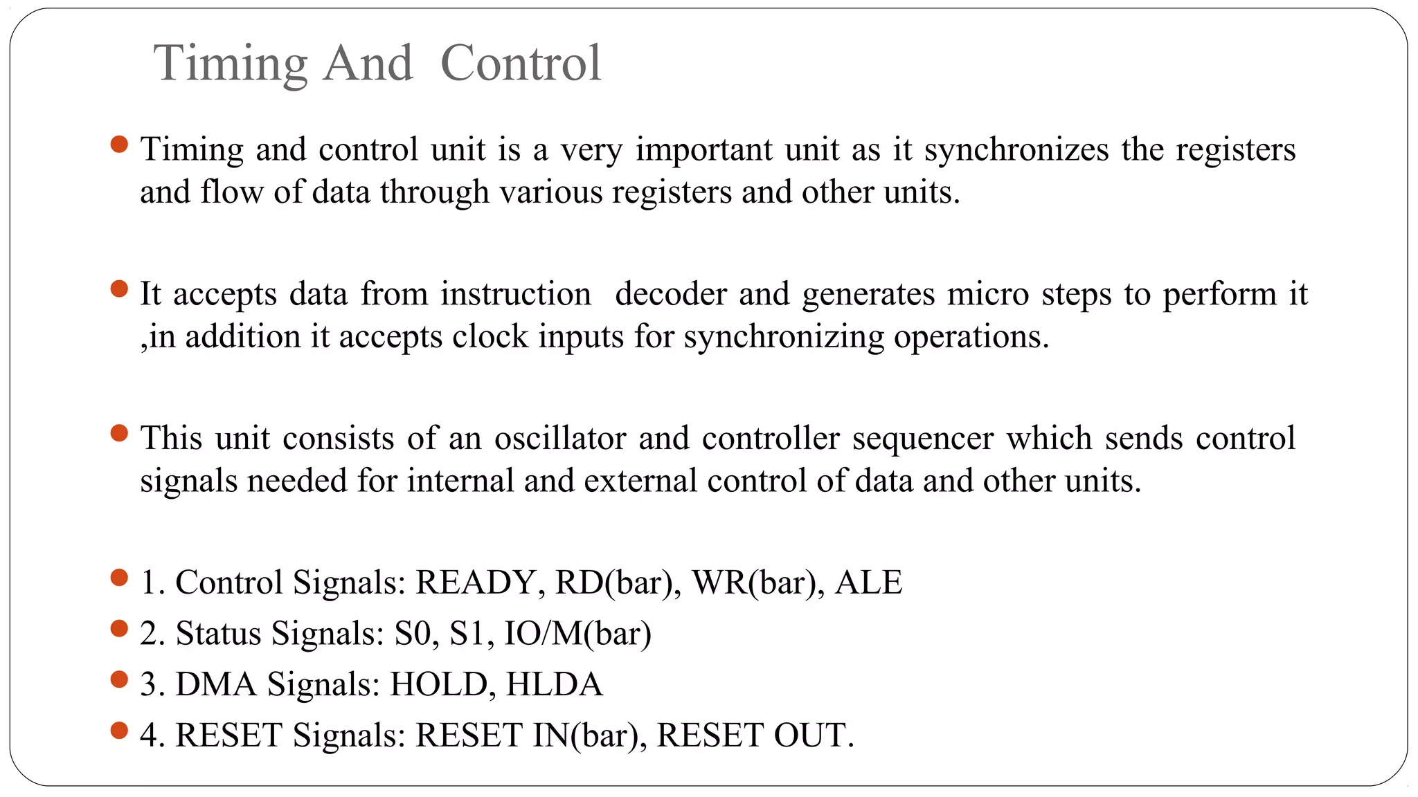 Timing And Control
Timing and control unit is a very important unit as it synchronizes the registers
and flow of data through various registers and other units.
It accepts data from instruction decoder and generates micro steps to perform it
,in addition it accepts clock inputs for synchronizing operations.
This unit consists of an oscillator and controller sequencer which sends control
signals needed for internal and external control of data and other units.
1. Control Signals: READY, RD(bar), WR(bar), ALE
2. Status Signals: S0, S1, IO/M(bar)
3. DMA Signals: HOLD, HLDA
4. RESET Signals: RESET IN(bar), RESET OUT.
 