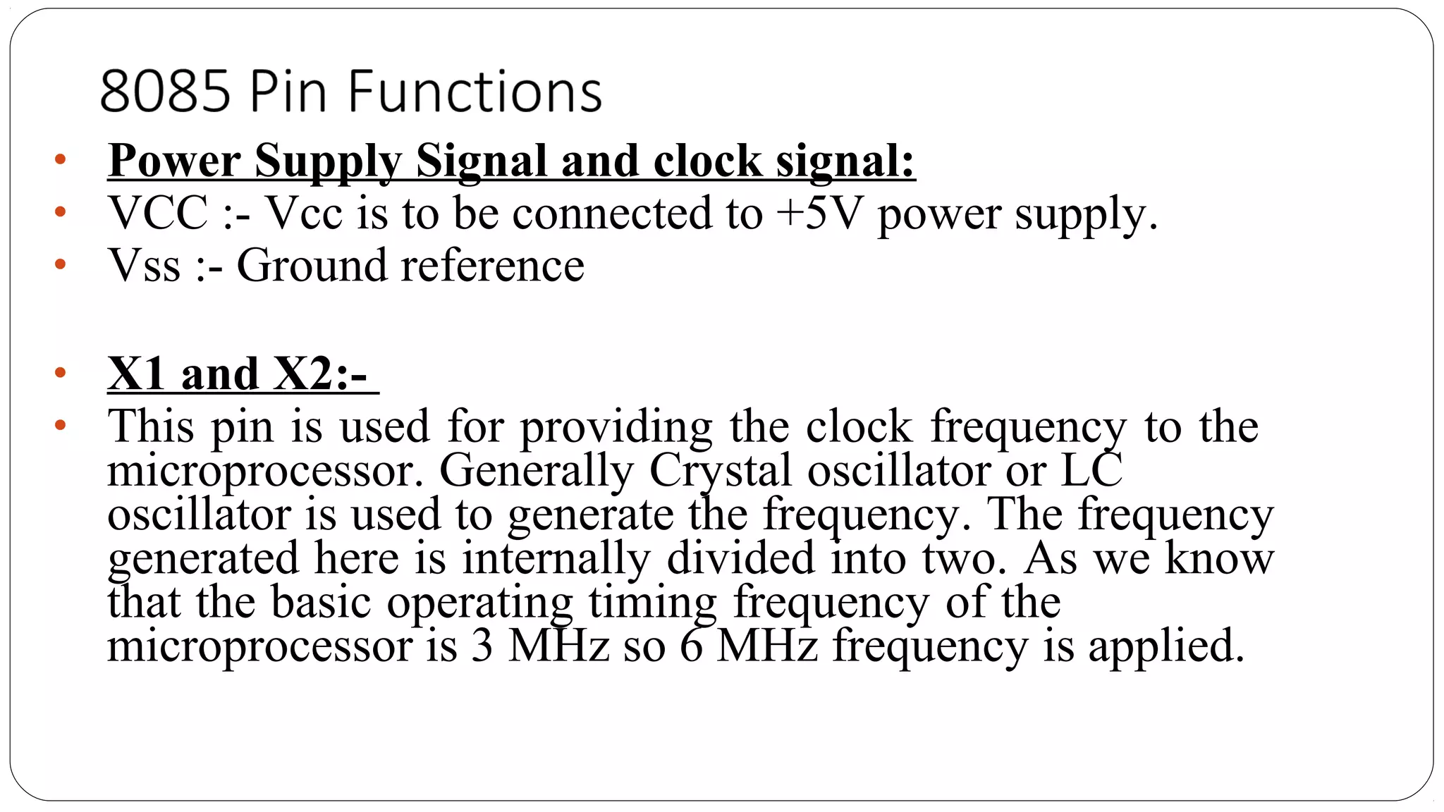 • Power Supply Signal and clock signal:
• VCC :- Vcc is to be connected to +5V power supply.
• Vss :- Ground reference
• X1 and X2:-
• This pin is used for providing the clock frequency to the
microprocessor. Generally Crystal oscillator or LC
oscillator is used to generate the frequency. The frequency
generated here is internally divided into two. As we know
that the basic operating timing frequency of the
microprocessor is 3 MHz so 6 MHz frequency is applied.
 