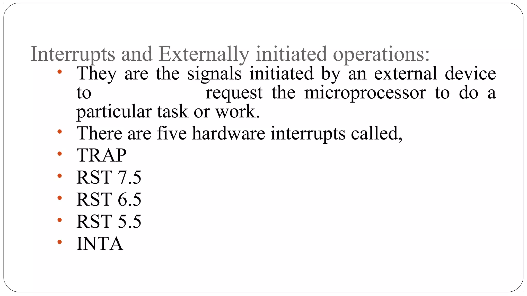 Interrupts and Externally initiated operations:
• They are the signals initiated by an external device
to request the microprocessor to do a
particular task or work.
• There are five hardware interrupts called,
• TRAP
• RST 7.5
• RST 6.5
• RST 5.5
• INTA
 