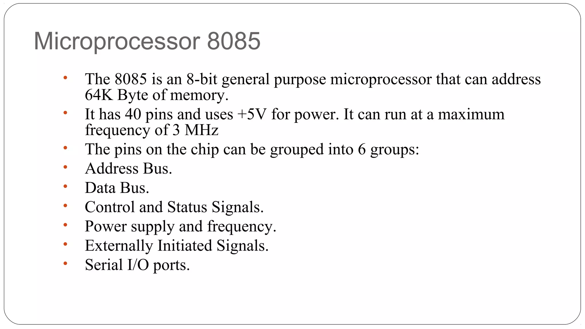 Microprocessor 8085
• The 8085 is an 8-bit general purpose microprocessor that can address
64K Byte of memory.
• It has 40 pins and uses +5V for power. It can run at a maximum
frequency of 3 MHz
• The pins on the chip can be grouped into 6 groups:
• Address Bus.
• Data Bus.
• Control and Status Signals.
• Power supply and frequency.
• Externally Initiated Signals.
• Serial I/O ports.
 