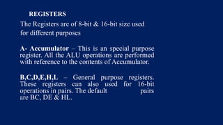 REGISTERS
The Registers are of 8-bit & 16-bit size used
for different purposes
A- Accumulator – This is an special purpose
register. All the ALU operations are performed
with reference to the contents of Accumulator.
B,C,D,E,H,L – General purpose registers.
These registers can also used for 16-bit
operations in pairs. The default pairs
are BC, DE & HL.
 