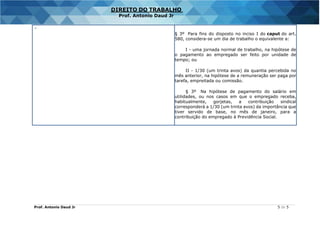 Prof. Antonio Daud Jr 5 de 5
DIREITO DO TRABALHO
Prof. Antonio Daud Jr
-
§ 3º Para fins do disposto no inciso I do caput do art.
580, considera-se um dia de trabalho o equivalente a:
I - uma jornada normal de trabalho, na hipótese de
o pagamento ao empregado ser feito por unidade de
tempo; ou
II - 1/30 (um trinta avos) da quantia percebida no
mês anterior, na hipótese de a remuneração ser paga por
tarefa, empreitada ou comissão.
§ 3º Na hipótese de pagamento do salário em
utilidades, ou nos casos em que o empregado receba,
habitualmente, gorjetas, a contribuição sindical
corresponderá a 1/30 (um trinta avos) da importância que
tiver servido de base, no mês de janeiro, para a
contribuição do empregado à Previdência Social.
 