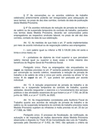 § 3º As convenções ou os acordos coletivos de trabalho
celebrados anteriormente poderão ser renegociados para adequação de
seus termos, no prazo de dez dias corridos, contado da data de publicação
desta Medida Provisória.
§ 4º Os acordos individuais de redução de jornada de trabalho e
de salário ou de suspensão temporária do contrato de trabalho, pactuados
nos termos desta Medida Provisória, deverão ser comunicados pelos
empregadores ao respectivo sindicato laboral, no prazo de até dez dias
corridos, contado da data de sua celebração.
Art. 12. As medidas de que trata o art. 3º serão implementadas
por meio de acordo individual ou de negociação coletiva aos empregados:
I - com salário igual ou inferior a R$ 3.135,00 (três mil cento e
trinta e cinco reais); ou
II - portadores de diploma de nível superior e que percebam
salário mensal igual ou superior a duas vezes o limite máximo dos
benefícios do Regime Geral de Previdência Social.
Parágrafo único. Para os empregados não enquadrados no
caput, as medidas previstas no art. 3º somente poderão ser estabelecidas
por convenção ou acordo coletivo, ressalvada a redução de jornada de
trabalho e de salário de vinte e cinco por cento, prevista na alínea "a" do
inciso III do caput do art. 7º, que poderá ser pactuada por acordo
individual.
Art. 13. A redução proporcional de jornada de trabalho e de
salário ou a suspensão temporária do contrato de trabalho, quando
adotadas, deverão resguardar o exercício e o funcionamento dos serviços
públicos e das atividades essenciais de que tratam a Lei nº 7.783, de 28 de
junho de 1989, e a Lei nº 13.979, de 2020.
Art. 14. As irregularidades constatadas pela Auditoria Fiscal do
Trabalho quanto aos acordos de redução de jornada de trabalho e de
salário ou de suspensão temporária do contrato de trabalho previstos nesta
Medida Provisória sujeitam os infratores à multa prevista no art. 25 da Lei
nº 7.998, de 1990.
Parágrafo único. O processo de fiscalização, de notificação, de
autuação e de imposição de multas decorrente desta Medida Provisória
observarão o disposto no Título VII da Consolidação das Leis do Trabalho,
aprovada pelo Decreto-Lei nº 5.452, de 1943, não aplicado o critério da
 