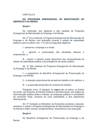 CAPÍTULO II
DO PROGRAMA EMERGENCIAL DE MANUTENÇÃO DO
EMPREGO E DA RENDA
Seção I
Da instituição, dos objetivos e das medidas do Programa
Emergencial de Manutenção do Emprego e da Renda
Art. 2º Fica instituído o Programa Emergencial de Manutenção do
Emprego e da Renda, com aplicação durante o estado de calamidade
pública a que se refere o art. 1º e com os seguintes objetivos:
I - preservar o emprego e a renda;
II - garantir a continuidade das atividades laborais e
empresariais; e
III - reduzir o impacto social decorrente das consequências do
estado de calamidade pública e de emergência de saúde pública.
Art. 3º São medidas do Programa Emergencial de Manutenção
do Emprego e da Renda:
I - o pagamento de Benefício Emergencial de Preservação do
Emprego e da Renda;
II - a redução proporcional de jornada de trabalho e de salários; e
III - a suspensão temporária do contrato de trabalho.
Parágrafo único. O disposto no caput não se aplica, no âmbito
da União, dos Estados, do Distrito Federal e dos Municípios, aos órgãos da
administração pública direta e indireta, às empresas públicas e sociedades
de economia mista, inclusive às suas subsidiárias, e aos organismos
internacionais.
Art. 4º Compete ao Ministério da Economia coordenar, executar,
monitorar e avaliar o Programa Emergencial de Manutenção do Emprego e
da Renda e editar normas complementares necessárias à sua execução.
Seção II
Do Benefício Emergencial de Preservação do Emprego e da
Renda
 