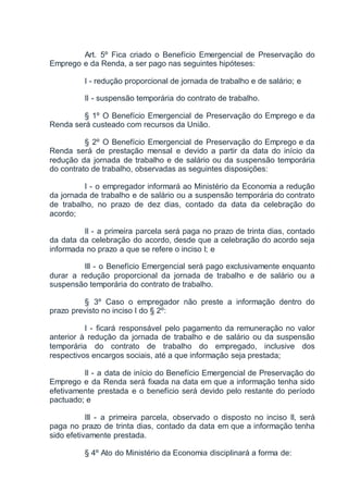 Art. 5º Fica criado o Benefício Emergencial de Preservação do
Emprego e da Renda, a ser pago nas seguintes hipóteses:
I - redução proporcional de jornada de trabalho e de salário; e
II - suspensão temporária do contrato de trabalho.
§ 1º O Benefício Emergencial de Preservação do Emprego e da
Renda será custeado com recursos da União.
§ 2º O Benefício Emergencial de Preservação do Emprego e da
Renda será de prestação mensal e devido a partir da data do início da
redução da jornada de trabalho e de salário ou da suspensão temporária
do contrato de trabalho, observadas as seguintes disposições:
I - o empregador informará ao Ministério da Economia a redução
da jornada de trabalho e de salário ou a suspensão temporária do contrato
de trabalho, no prazo de dez dias, contado da data da celebração do
acordo;
II - a primeira parcela será paga no prazo de trinta dias, contado
da data da celebração do acordo, desde que a celebração do acordo seja
informada no prazo a que se refere o inciso I; e
III - o Benefício Emergencial será pago exclusivamente enquanto
durar a redução proporcional da jornada de trabalho e de salário ou a
suspensão temporária do contrato de trabalho.
§ 3º Caso o empregador não preste a informação dentro do
prazo previsto no inciso I do § 2º:
I - ficará responsável pelo pagamento da remuneração no valor
anterior à redução da jornada de trabalho e de salário ou da suspensão
temporária do contrato de trabalho do empregado, inclusive dos
respectivos encargos sociais, até a que informação seja prestada;
II - a data de início do Benefício Emergencial de Preservação do
Emprego e da Renda será fixada na data em que a informação tenha sido
efetivamente prestada e o benefício será devido pelo restante do período
pactuado; e
III - a primeira parcela, observado o disposto no inciso II, será
paga no prazo de trinta dias, contado da data em que a informação tenha
sido efetivamente prestada.
§ 4º Ato do Ministério da Economia disciplinará a forma de:
 