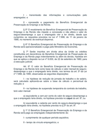 I - transmissão das informações e comunicações pelo
empregador; e
II - concessão e pagamento do Benefício Emergencial de
Preservação do Emprego e da Renda.
§ 5º O recebimento do Benefício Emergencial de Preservação do
Emprego e da Renda não impede a concessão e não altera o valor do
seguro-desemprego a que o empregado vier a ter direito, desde que
cumpridos os requisitos previstos na Lei nº 7.998, de 11 de janeiro de
1990, no momento de eventual dispensa.
§ 6º O Benefício Emergencial de Preservação do Emprego e da
Renda será operacionalizado e pago pelo Ministério da Economia.
§ 7º Serão inscritos em dívida ativa da União os créditos
constituídos em decorrência de Benefício Emergencial de Preservação do
Emprego e da Renda pago indevidamente ou além do devido, hipótese em
que se aplica o disposto na Lei nº 6.830, de 22 de setembro de 1980, para
a execução judicial.
Art. 6º O valor do Benefício Emergencial de Preservação do
Emprego e da Renda terá como base de cálculo o valor mensal do seguro-
desemprego a que o empregado teria direito, nos termos do art. 5º da Lei
nº 7.998, de 1990, observadas as seguintes disposições:
I - na hipótese de redução de jornada de trabalho e de salário,
será calculado aplicando-se sobre a base de cálculo o percentual da
redução; e
II - na hipótese de suspensão temporária do contrato de trabalho,
terá valor mensal:
a) equivalente a cem por cento do valor do seguro-desemprego a
que o empregado teria direito, na hipótese prevista no caput do art. 8º; ou
b) equivalente a setenta por cento do seguro-desemprego a que
o empregado teria direito, na hipótese prevista no § 5º do art. 8º.
§ 1º O Benefício Emergencial de Preservação do Emprego e da
Renda será pago ao empregado independentemente do:
I - cumprimento de qualquer período aquisitivo;
II - tempo de vínculo empregatício; e
 