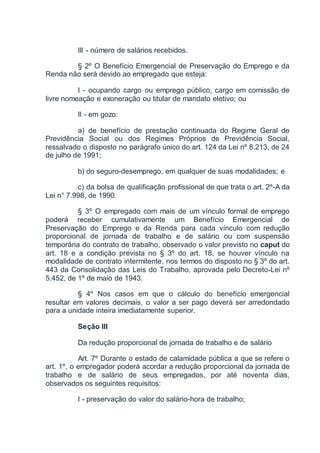 III - número de salários recebidos.
§ 2º O Benefício Emergencial de Preservação do Emprego e da
Renda não será devido ao empregado que esteja:
I - ocupando cargo ou emprego público, cargo em comissão de
livre nomeação e exoneração ou titular de mandato eletivo; ou
II - em gozo:
a) de benefício de prestação continuada do Regime Geral de
Previdência Social ou dos Regimes Próprios de Previdência Social,
ressalvado o disposto no parágrafo único do art. 124 da Lei nº 8.213, de 24
de julho de 1991;
b) do seguro-desemprego, em qualquer de suas modalidades; e
c) da bolsa de qualificação profissional de que trata o art. 2º-A da
Lei n° 7.998, de 1990.
§ 3º O empregado com mais de um vínculo formal de emprego
poderá receber cumulativamente um Benefício Emergencial de
Preservação do Emprego e da Renda para cada vínculo com redução
proporcional de jornada de trabalho e de salário ou com suspensão
temporária do contrato de trabalho, observado o valor previsto no caput do
art. 18 e a condição prevista no § 3º do art. 18, se houver vínculo na
modalidade de contrato intermitente, nos termos do disposto no § 3º do art.
443 da Consolidação das Leis do Trabalho, aprovada pelo Decreto-Lei nº
5.452, de 1º de maio de 1943.
§ 4º Nos casos em que o cálculo do benefício emergencial
resultar em valores decimais, o valor a ser pago deverá ser arredondado
para a unidade inteira imediatamente superior.
Seção III
Da redução proporcional de jornada de trabalho e de salário
Art. 7º Durante o estado de calamidade pública a que se refere o
art. 1º, o empregador poderá acordar a redução proporcional da jornada de
trabalho e de salário de seus empregados, por até noventa dias,
observados os seguintes requisitos:
I - preservação do valor do salário-hora de trabalho;
 