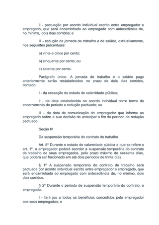 II - pactuação por acordo individual escrito entre empregador e
empregado, que será encaminhado ao empregado com antecedência de,
no mínimo, dois dias corridos; e
III - redução da jornada de trabalho e de salário, exclusivamente,
nos seguintes percentuais:
a) vinte e cinco por cento;
b) cinquenta por cento; ou
c) setenta por cento.
Parágrafo único. A jornada de trabalho e o salário pago
anteriormente serão restabelecidos no prazo de dois dias corridos,
contado:
I - da cessação do estado de calamidade pública;
II - da data estabelecida no acordo individual como termo de
encerramento do período e redução pactuado; ou
III - da data de comunicação do empregador que informe ao
empregado sobre a sua decisão de antecipar o fim do período de redução
pactuado.
Seção IV
Da suspensão temporária do contrato de trabalho
Art. 8º Durante o estado de calamidade pública a que se refere o
art. 1º, o empregador poderá acordar a suspensão temporária do contrato
de trabalho de seus empregados, pelo prazo máximo de sessenta dias,
que poderá ser fracionado em até dois períodos de trinta dias.
§ 1º A suspensão temporária do contrato de trabalho será
pactuada por acordo individual escrito entre empregador e empregado, que
será encaminhado ao empregado com antecedência de, no mínimo, dois
dias corridos.
§ 2º Durante o período de suspensão temporária do contrato, o
empregado:
I - fará jus a todos os benefícios concedidos pelo empregador
aos seus empregados; e
 