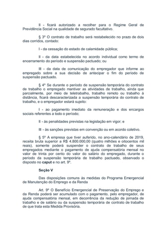 II - ficará autorizado a recolher para o Regime Geral de
Previdência Social na qualidade de segurado facultativo.
§ 3º O contrato de trabalho será restabelecido no prazo de dois
dias corridos, contado:
I - da cessação do estado de calamidade pública;
II - da data estabelecida no acordo individual como termo de
encerramento do período e suspensão pactuado; ou
III - da data de comunicação do empregador que informe ao
empregado sobre a sua decisão de antecipar o fim do período de
suspensão pactuado.
§ 4º Se durante o período de suspensão temporária do contrato
de trabalho o empregado mantiver as atividades de trabalho, ainda que
parcialmente, por meio de teletrabalho, trabalho remoto ou trabalho à
distância, ficará descaracterizada a suspensão temporária do contrato de
trabalho, e o empregador estará sujeito:
I - ao pagamento imediato da remuneração e dos encargos
sociais referentes a todo o período;
II - às penalidades previstas na legislação em vigor; e
III - às sanções previstas em convenção ou em acordo coletivo.
§ 5º A empresa que tiver auferido, no ano-calendário de 2019,
receita bruta superior a R$ 4.800.000,00 (quatro milhões e oitocentos mil
reais), somente poderá suspender o contrato de trabalho de seus
empregados mediante o pagamento de ajuda compensatória mensal no
valor de trinta por cento do valor do salário do empregado, durante o
período da suspensão temporária de trabalho pactuado, observado o
disposto no caput e no art. 9º.
Seção V
Das disposições comuns às medidas do Programa Emergencial
de Manutenção do Emprego e da Renda
Art. 9º O Benefício Emergencial de Preservação do Emprego e
da Renda poderá ser acumulado com o pagamento, pelo empregador, de
ajuda compensatória mensal, em decorrência da redução de jornada de
trabalho e de salário ou da suspensão temporária de contrato de trabalho
de que trata esta Medida Provisória.
 