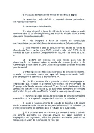 § 1º A ajuda compensatória mensal de que trata o caput:
I - deverá ter o valor definido no acordo individual pactuado ou
em negociação coletiva;
II - terá natureza indenizatória;
III - não integrará a base de cálculo do imposto sobre a renda
retido na fonte ou da declaração de ajuste anual do imposto sobre a renda
da pessoa física do empregado;
IV - não integrará a base de cálculo da contribuição
previdenciária e dos demais tributos incidentes sobre a folha de salários;
V - não integrará a base de cálculo do valor devido ao Fundo de
Garantia do Tempo de Serviço - FGTS, instituído pela Lei nº 8.036, de 11
de maio de 1990, e pela Lei Complementar nº 150, de 1º de junho de 2015;
e
VI - poderá ser excluída do lucro líquido para fins de
determinação do imposto sobre a renda da pessoa jurídica e da
Contribuição Social sobre o Lucro Líquido das pessoas jurídicas tributadas
pelo lucro real.
§ 2º Na hipótese de redução proporcional de jornada e de salário,
a ajuda compensatória prevista no caput não integrará o salário devido
pelo empregador e observará o disposto no § 1º.
Art. 10. Fica reconhecida a garantia provisória no emprego ao
empregado que receber o Benefício Emergencial de Preservação do
Emprego e da Renda, de que trata o art. 5º, em decorrência da redução da
jornada de trabalho e de salário ou da suspensão temporária do contrato
de trabalho de que trata esta Medida Provisória, nos seguintes termos:
I - durante o período acordado de redução da jornada de trabalho
e de salário ou de suspensão temporária do contrato de trabalho; e
II - após o restabelecimento da jornada de trabalho e de salário
ou do encerramento da suspensão temporária do contrato de trabalho, por
período equivalente ao acordado para a redução ou a suspensão.
§ 1º A dispensa sem justa causa que ocorrer durante o período
de garantia provisória no emprego previsto no caput sujeitará o
empregador ao pagamento, além das parcelas rescisórias previstas na
legislação em vigor, de indenização no valor de:
 