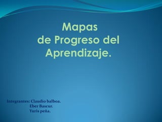 Mapas
               de Progreso del
                Aprendizaje.



Integrantes: Claudio balboa.
            Eber Bascur.
            Yuris peña.
 