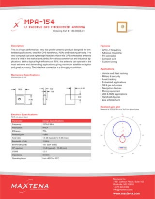 Description
This is a high-performance, very low profile antenna product designed for em-
bedded applications, ideal for GPS handhelds, PDAs and tracking devices. The
very compact size and lightweight features make this GPS embedded antenna
one of a kind in the market and perfect for various commercial and industrial ap-
plications. With a typical high efficiency of 70%, this antenna can operate in the
most extreme and demanding applications giving maximum satellite reception
and great accuracy. The interface connector is a through pin solution.
Mechanical Specifications
Applications
• Vehicle and fleet tracking
• Military & security
• Asset tracking
• Embedded applications
• Oil & gas industries
• Navigation devices
• Mining equipment
• LBS & M2M applications
• Handheld devices
• Law enforcement
dimensions are in mm
Electrical Specifications
Realized gain plot
Measured at 1575.42 MHz on a 76x76 mm ground plane
Parameter Design Specifications
Frequency 1575.42 MHz
Polarization RHCP
Efficiency 70%
Realized gain 4 dBic
Axial ratio 1.5 dB (typical) / 2.5 dB (max)
Bandwidth (-1db) 10 MHz
Beamwidth (3dB) 100˚ (both axes)
CP rejection 15 dB (typical) / 10 dB (min)
VSWR 1.3:1
Impedance 50 Ohm
Operating temp. from -40˚C to 85˚C
Features
• GPS L1 frequency
• Adhesive mounting
• Pin connector
• Compact size
• Custom tuning
MPA-154
L1 PASSIVE GPS MICROSTRIP ANTENNA
Maxtena Inc.
7361 Calhoun Place, Suite 102
Rockville, MD 20855
1-877-629-8362
info@maxtena.com
www.maxtena.com
WIRELESS INNOVATIONS COMPANY
Ordering Part #: 189-00006-01
76x76 mm ground plane
 