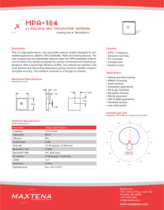 Description
This is a high-performance, very low profile antenna product designed for em-
bedded applications, ideal for GPS handhelds, PDAs and tracking devices. The
very compact size and lightweight features make this GPS embedded antenna
one of a kind in the market and perfect for various commercial and industrial ap-
plications. With a typical high efficiency of 80%, this antenna can operate in the
most extreme and demanding applications giving maximum satellite reception
and great accuracy. The interface connector is a through pin solution.
Mechanical Specifications
Applications
• Vehicle and fleet tracking
• Military & security
• Asset tracking
• Embedded applications
• Oil & gas industries
• Navigation devices
• Mining equipment
• LBS & M2M applications
• Handheld devices
• Law enforcement
dimensions are in mm
Electrical Specifications
Realized gain plot
Measured at 1575.42 MHz on a 76x76 mm ground plane
Parameter Design Specifications
Frequency 1575.42 MHz
Polarization RHCP
Efficiency 80%
Realized gain 5 dBic
Axial ratio 1.5 dB (typical) / 2.5 dB (max)
Bandwidth (-1db) 16 MHz
Beamwidth (3dB) 100˚ (both axes)
CP rejection 15 dB (typical) / 10 dB (min)
VSWR 1.3:1
Impedance 50 Ohm
Operating temp. from -40˚C to 85˚C
Features
• GPS L1 frequency
• Adhesive mounting
• Pin connector
• Compact size
• Custom tuning
MPA-184
L1 PASSIVE GPS MICROSTRIP ANTENNA
Maxtena Inc.
7361 Calhoun Place, Suite 102
Rockville, MD 20855
1-877-629-8362
info@maxtena.com
www.maxtena.com
WIRELESS INNOVATIONS COMPANY
Ordering Part #: 189-00005-01
76x76 mm ground plane
 