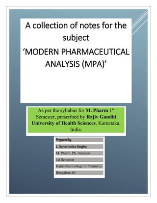 A collection of notes for the
subject
‘MODERN PHARMACEUTICAL
ANALYSIS (MPA)’
As per the syllabus for M. Pharm 1st
Semester, prescribed by Rajiv Gandhi
University of Health Sciences, Karnataka,
India.
Prepared by-
L. Sanathoiba Singha
M. Pharm, Ph. Analysis
1st Semester
Karnataka College of Pharmacy
Bangalore-64.
 