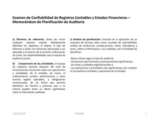 a) Términos de referencia. Antes de iniciar
cualquier examen estarán debidamente
definidos los objetivos, el objeto, el tipo de
informes a emitir, las revisiones adicionales a ser
aplicadas y el alcance de la revisión a efectuarse;
así como, las responsabilidades que el equipo de
auditoría asume.
Examen de Confiabilidad de Registros Contables y Estados Financieros –
Memorándum de Planificación de Auditoria
b) Comprensión de las actividades. El equipo
de auditoría necesita disponer del nivel de
conocimientos necesarios sobre las operaciones
y actividades de la entidad; así como, el
ordenamiento jurídico administrativo y otras
normas legales aplicables, y obligaciones
contractuales, de tal forma que permita
identificar los hechos y prácticas que a su
criterio pueden tener un efecto significativo
sobre la información auditada.
c) Análisis de planificación. Consiste en la aplicación de un
conjunto de técnicas tales como: pruebas de razonabilidad,
análisis de tendencias, comparaciones, ratios, indicadores y
otros, sobre la información a ser auditada, con la finalidad de
identificar:
-Áreas críticas según el tipo de auditoria.
-Variaciones patrimoniales y presupuestarias significativas;
-Las áreas y unidades organizacionales y
-Las operaciones y actividades más significativas y los cambios
en las políticas contables y operativas de la entidad.
13/11/2019 IVAGART 1
 