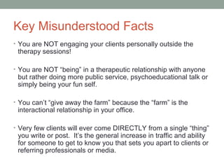 Key Misunderstood Facts
• You are NOT engaging your clients personally outside the
therapy sessions!
• You are NOT “being” in a therapeutic relationship with anyone
but rather doing more public service, psychoeducational talk or
simply being your fun self.
• You can’t “give away the farm” because the “farm” is the
interactional relationship in your office.
• Very few clients will ever come DIRECTLY from a single “thing”
you write or post. It’s the general increase in traffic and ability
for someone to get to know you that sets you apart to clients or
referring professionals or media.
 