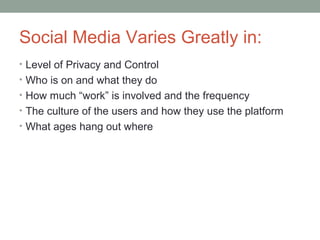Social Media Varies Greatly in:
• Level of Privacy and Control
• Who is on and what they do
• How much “work” is involved and the frequency
• The culture of the users and how they use the platform
• What ages hang out where
 