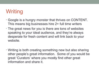 Writing
• Google is a hungry monster that thrives on CONTENT.
This means big businesses hire 2+ full time writers
• The great news for you is there are tons of websites
speaking to your ideal audience, and they’re always
desperate for fresh content and will link back to your
website.
• Writing is both creating something new but also sharing
other people’s great information. Some of you would be
great ‘Curators’ where you mostly find other great
information and share it.
 