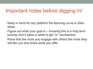 Important notes before digging in!
• Keep in mind for any platform the learning curve is often
steep
• Figure out what your goal is – knowing this is a long term
journey and it takes a while to get “in” somewhere
• Know that the more you engage with others the more they
will like you and share what you offer
 