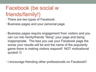 Facebook (be social w
friends/family!)
• There are two types of Facebook:
• Business pages and your personal page
• Business pages require engagement from visitors and you
can run into family/friends “liking” your page and being
inappropriate. The less you use your Facebook page the
worse your results will be and the name of the popularity
game there is making visitors respond! NOT motivational
quotes! 
• I encourage friending other professionals on Facebook!!
 