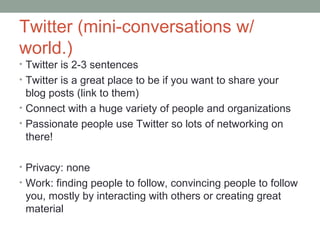Twitter (mini-conversations w/
world.)
• Twitter is 2-3 sentences
• Twitter is a great place to be if you want to share your
blog posts (link to them)
• Connect with a huge variety of people and organizations
• Passionate people use Twitter so lots of networking on
there!
• Privacy: none
• Work: finding people to follow, convincing people to follow
you, mostly by interacting with others or creating great
material
 