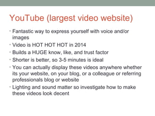 YouTube (largest video website)
• Fantastic way to express yourself with voice and/or
images
• Video is HOT HOT HOT in 2014
• Builds a HUGE know, like, and trust factor
• Shorter is better, so 3-5 minutes is ideal
• You can actually display these videos anywhere whether
its your website, on your blog, or a colleague or referring
professionals blog or website
• Lighting and sound matter so investigate how to make
these videos look decent
 