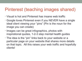 Pinterest (teaching images shared)
• Visual is hot and Pinterest has insane web traffic
• Google loves Pinterest even if you NEVER have a single
ideal client viewing your “pins” (Pin is the noun for the
image you can create)
• Images can be great infographics, photos with
inspirational quotes, 1-2-3 step mental health guides
• The idea is the “pin” links back to your website or a
particular page on your website that shares more details
on that topic. All this raises your web traffic and hopefully
clients!
 