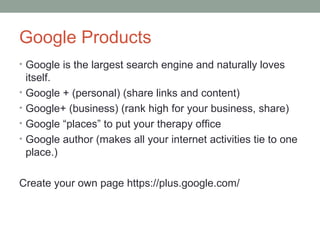 Google Products
• Google is the largest search engine and naturally loves
itself.
• Google + (personal) (share links and content)
• Google+ (business) (rank high for your business, share)
• Google “places” to put your therapy office
• Google author (makes all your internet activities tie to one
place.)
Create your own page https://plus.google.com/
 