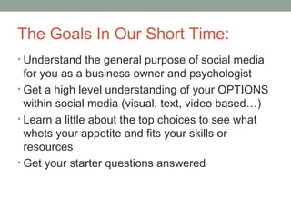 The Goals In Our Short Time:
• Understand the general purpose of social media
for you as a business owner and psychologist
• Get a high level understanding of your OPTIONS
within social media (visual, text, video based…)
• Learn a little about the top choices to see what
whets your appetite and fits your skills or
resources
• Get your starter questions answered
 