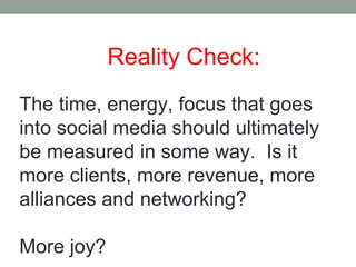 Reality Check:
The time, energy, focus that goes
into social media should ultimately
be measured in some way. Is it
more clients, more revenue, more
alliances and networking?
More joy?
 