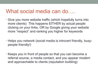What social media can do….
• Give you more website traffic (which hopefully turns into
more clients) This happens EITHER by actual people
clicking on your links, OR by Google giving your website
more “respect” and ranking you higher for keywords
• Helps you network (social media is introvert friendly, busy-
people friendly!)
• Keeps you in front of people so that you can become a
referral source, a media contact, and you appear modern
and approachable to clients (reputation building)
 