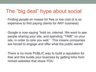 The “big deal” hype about social
• Finding people en masse for free or low cost (it is so
expensive to find paying clients for ANY business)
• Google is now saying “hold on, internet. We want to see
people sharing your site, and spending *TIME* on your
site, in order to rank you well.” This means companies
are forced to engage and offer what the public wants!
• There is no more PUBLIC way to build a reputation for
free and this builds your business by getting links from
niched websites that share YOU
 