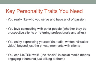 Key Personality Traits You Need
• You really like who you serve and have a lot of passion
• You love connecting with other people (whether they be
prospective clients or referring professionals and allies)
• You enjoy expressing yourself (in audio, written, visual or
video) beyond just the private moments with clients
• You can LISTEN well! (the “social” in social media means
engaging others not just talking at them)
 