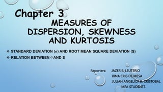 MEASURES OF
DISPERSION, SKEWNESS
AND KURTOSIS
 STANDARD DEVIATION (𝝈) AND ROOT MEAN SQUARE DEVIATION (S)
 RELATION BETWEEN ☌ AND S
Chapter 3
Reporters: JAZER B. LEUTERIO
RINA CRIS DE MESA
JULIAH ANGELICA B. CRISTOBAL
MPA STUDENTS
 