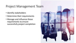 • Identify stakeholders
• Determine their requirements
• Manage and influence those
requirements to ensure
successfully project completion
Project Management Team
 