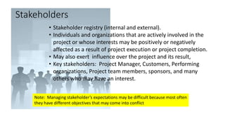 Stakeholders
• Stakeholder registry (internal and external).
• Individuals and organizations that are actively involved in the
project or whose interests may be positively or negatively
affected as a result of project execution or project completion.
• May also exert influence over the project and its result,
• Key stakeholders: Project Manager, Customers, Performing
organizations, Project team members, sponsors, and many
others who may have an interest.
Note: Managing stakeholder’s expectations may be difficult because most often
they have different objectives that may come into conflict
 