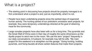 What is a project?
• The starting point in discussing how projects should be properly managed is to
first understand what a project is and, just as importantly, what it is not.
• People have been undertaking projects since the earliest days of organized
human activity. The hunting parties of our prehistoric ancestors were projects, for
example; they were temporary undertakings directed at the goal of obtaining
meat for the community.
• Large complex projects have also been with us for a long time. The pyramids and
the Great Wall of China were in their day of roughly the same dimensions as the
Apollo project to send men to the moon. We use the term “project” frequently in
our daily conversations. A husband, for example may tell his wife, “My main
project for this weekend is to straighten out the garage.” Going hunting, building
pyramids, and fixing faucets all share certain features that make them projects.
 