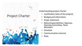 Project Charter
Understanding project charter
• Justification (why of the project)
• Background information
• Scope statement
• Roles/responsibilities ) Sponsor,
Steering Committee, Team
Members
• Schedule
• Communication channel
• Risks
 