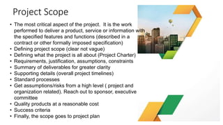 Project Scope
Note: Solicit comment from the
sponsor – clarity on the deliverables
• The most critical aspect of the project. It is the work
performed to deliver a product, service or information with
the specified features and functions (described in a
contract or other formally imposed specification)
• Defining project scope (clear not vague)
• Defining what the project is all about (Project Charter)
• Requirements, justification, assumptions, constraints
• Summary of deliverables for greater clarity
• Supporting details (overall project timelines)
• Standard processes
• Get assumptions/risks from a high level ( project and
organization related). Reach out to sponsor, executive
committee
• Quality products at a reasonable cost
• Success criteria
• Finally, the scope goes to project plan
 