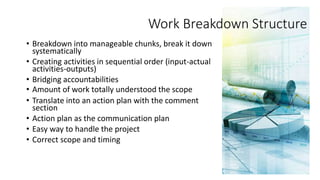 • Breakdown into manageable chunks, break it down
systematically
• Creating activities in sequential order (input-actual
activities-outputs)
• Bridging accountabilities
• Amount of work totally understood the scope
• Translate into an action plan with the comment
section
• Action plan as the communication plan
• Easy way to handle the project
• Correct scope and timing
Work Breakdown Structure
 