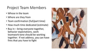 Project Team Members
• Whose in the team
• Where are they from
• Team confirmation (full/part time)
• How much time dedicated (estimate)
• Buy in – bring everyone together,
behavior expectations, work
teamwork tone should be working
together. If not address, you can have
fires that you have to fight
 
