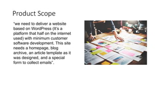 Product Scope
“we need to deliver a website
based on WordPress (It’s a
platform that half on the internet
used) with minimum customer
software development. This site
needs a homepage, blog
archive, an article template as it
was designed, and a special
form to collect emails”.
 