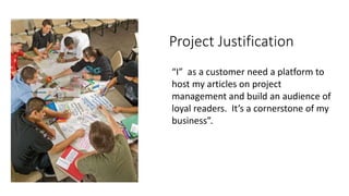 Project Justification
“I” as a customer need a platform to
host my articles on project
management and build an audience of
loyal readers. It’s a cornerstone of my
business”.
 